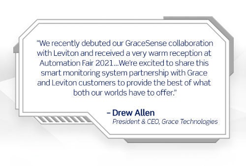 Hace poco estrenamos nuestra colaboración con GraceSense con Leviton y recibimos una cálida recepción en la Automation Fair 2021...Nos complace compartir esta asociación de sistema de monitorización inteligente con los clientes de Grace y Leviton para brindar lo mejor de lo que ambos mundos tienen para ofrecer. -Drew Allen, Presidente y Director Ejecutivo, Grace Technologies